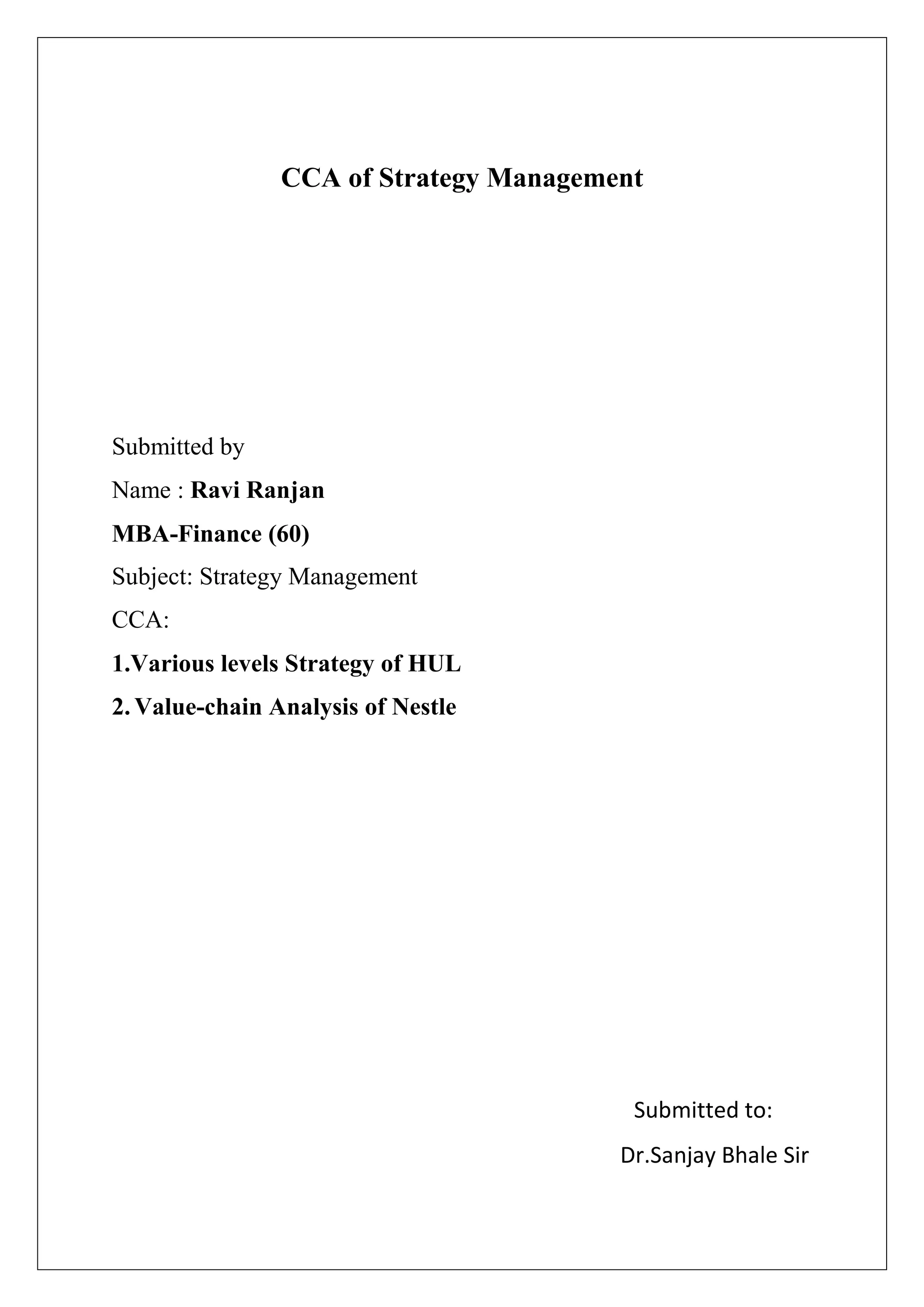 CCA of Strategy Management
Submitted by
Name : Ravi Ranjan
MBA-Finance (60)
Subject: Strategy Management
CCA:
1.Various levels Strategy of HUL
2. Value-chain Analysis of Nestle
Submitted to:
Dr.Sanjay Bhale Sir
 