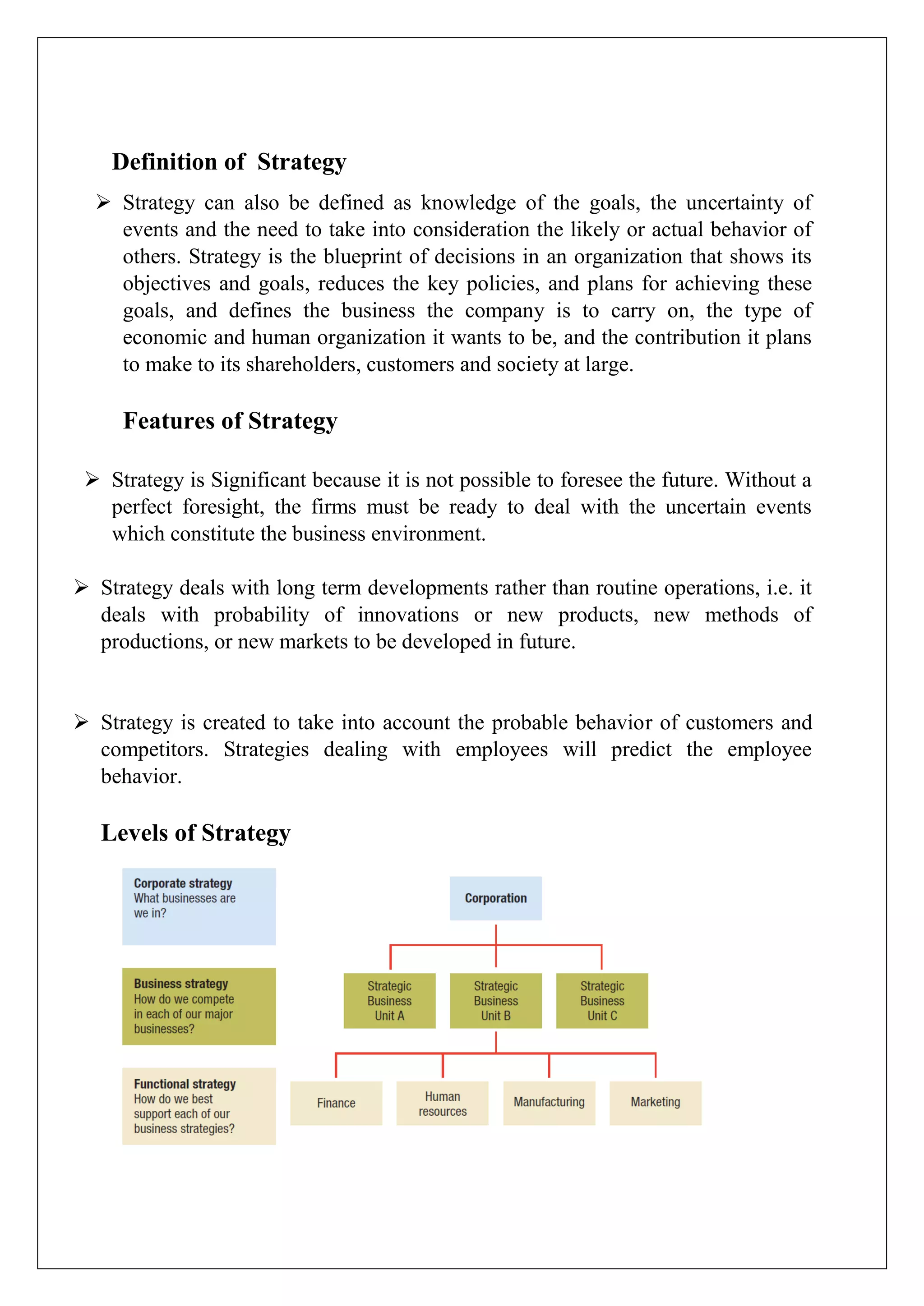 Definition of Strategy
 Strategy can also be defined as knowledge of the goals, the uncertainty of
events and the need to take into consideration the likely or actual behavior of
others. Strategy is the blueprint of decisions in an organization that shows its
objectives and goals, reduces the key policies, and plans for achieving these
goals, and defines the business the company is to carry on, the type of
economic and human organization it wants to be, and the contribution it plans
to make to its shareholders, customers and society at large.
Features of Strategy
 Strategy is Significant because it is not possible to foresee the future. Without a
perfect foresight, the firms must be ready to deal with the uncertain events
which constitute the business environment.
 Strategy deals with long term developments rather than routine operations, i.e. it
deals with probability of innovations or new products, new methods of
productions, or new markets to be developed in future.
 Strategy is created to take into account the probable behavior of customers and
competitors. Strategies dealing with employees will predict the employee
behavior.
Levels of Strategy
 