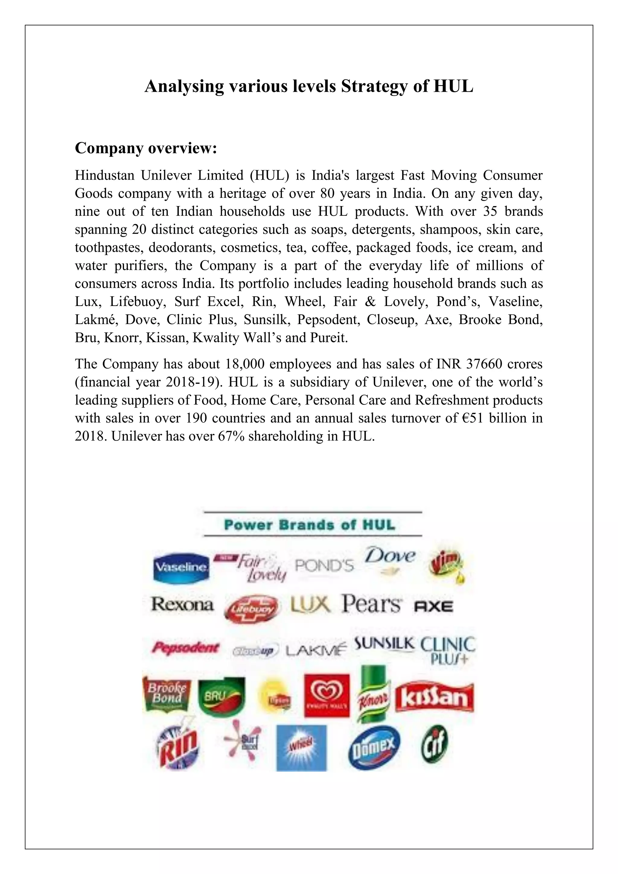 Analysing various levels Strategy of HUL
Company overview:
Hindustan Unilever Limited (HUL) is India's largest Fast Moving Consumer
Goods company with a heritage of over 80 years in India. On any given day,
nine out of ten Indian households use HUL products. With over 35 brands
spanning 20 distinct categories such as soaps, detergents, shampoos, skin care,
toothpastes, deodorants, cosmetics, tea, coffee, packaged foods, ice cream, and
water purifiers, the Company is a part of the everyday life of millions of
consumers across India. Its portfolio includes leading household brands such as
Lux, Lifebuoy, Surf Excel, Rin, Wheel, Fair & Lovely, Pond’s, Vaseline,
Lakmé, Dove, Clinic Plus, Sunsilk, Pepsodent, Closeup, Axe, Brooke Bond,
Bru, Knorr, Kissan, Kwality Wall’s and Pureit.
The Company has about 18,000 employees and has sales of INR 37660 crores
(financial year 2018-19). HUL is a subsidiary of Unilever, one of the world’s
leading suppliers of Food, Home Care, Personal Care and Refreshment products
with sales in over 190 countries and an annual sales turnover of €51 billion in
2018. Unilever has over 67% shareholding in HUL.
 