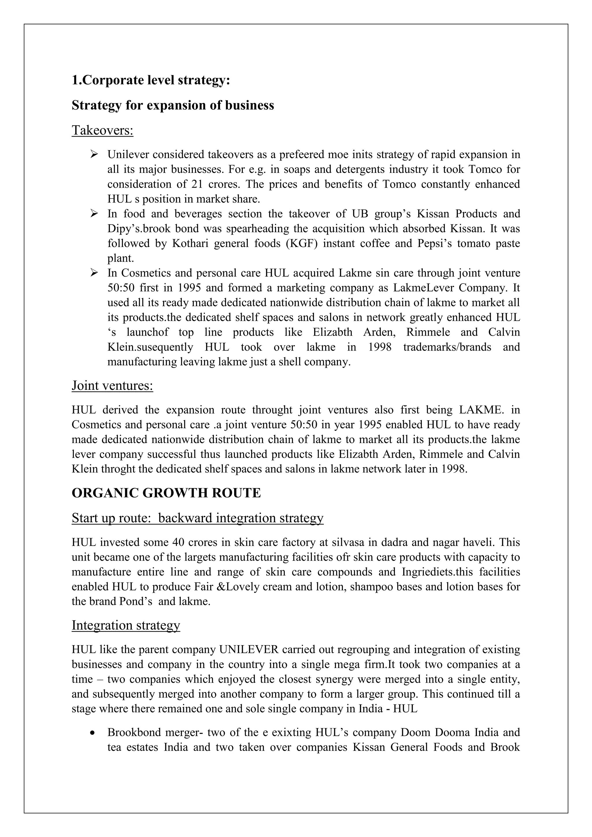 1.Corporate level strategy:
Strategy for expansion of business
Takeovers:
 Unilever considered takeovers as a prefeered moe inits strategy of rapid expansion in
all its major businesses. For e.g. in soaps and detergents industry it took Tomco for
consideration of 21 crores. The prices and benefits of Tomco constantly enhanced
HUL s position in market share.
 In food and beverages section the takeover of UB group’s Kissan Products and
Dipy’s.brook bond was spearheading the acquisition which absorbed Kissan. It was
followed by Kothari general foods (KGF) instant coffee and Pepsi’s tomato paste
plant.
 In Cosmetics and personal care HUL acquired Lakme sin care through joint venture
50:50 first in 1995 and formed a marketing company as LakmeLever Company. It
used all its ready made dedicated nationwide distribution chain of lakme to market all
its products.the dedicated shelf spaces and salons in network greatly enhanced HUL
‘s launchof top line products like Elizabth Arden, Rimmele and Calvin
Klein.susequently HUL took over lakme in 1998 trademarks/brands and
manufacturing leaving lakme just a shell company.
Joint ventures:
HUL derived the expansion route throught joint ventures also first being LAKME. in
Cosmetics and personal care .a joint venture 50:50 in year 1995 enabled HUL to have ready
made dedicated nationwide distribution chain of lakme to market all its products.the lakme
lever company successful thus launched products like Elizabth Arden, Rimmele and Calvin
Klein throght the dedicated shelf spaces and salons in lakme network later in 1998.
ORGANIC GROWTH ROUTE
Start up route: backward integration strategy
HUL invested some 40 crores in skin care factory at silvasa in dadra and nagar haveli. This
unit became one of the largets manufacturing facilities ofr skin care products with capacity to
manufacture entire line and range of skin care compounds and Ingriediets.this facilities
enabled HUL to produce Fair &Lovely cream and lotion, shampoo bases and lotion bases for
the brand Pond’s and lakme.
Integration strategy
HUL like the parent company UNILEVER carried out regrouping and integration of existing
businesses and company in the country into a single mega firm.It took two companies at a
time – two companies which enjoyed the closest synergy were merged into a single entity,
and subsequently merged into another company to form a larger group. This continued till a
stage where there remained one and sole single company in India - HUL
 Brookbond merger- two of the e exixting HUL’s company Doom Dooma India and
tea estates India and two taken over companies Kissan General Foods and Brook
 