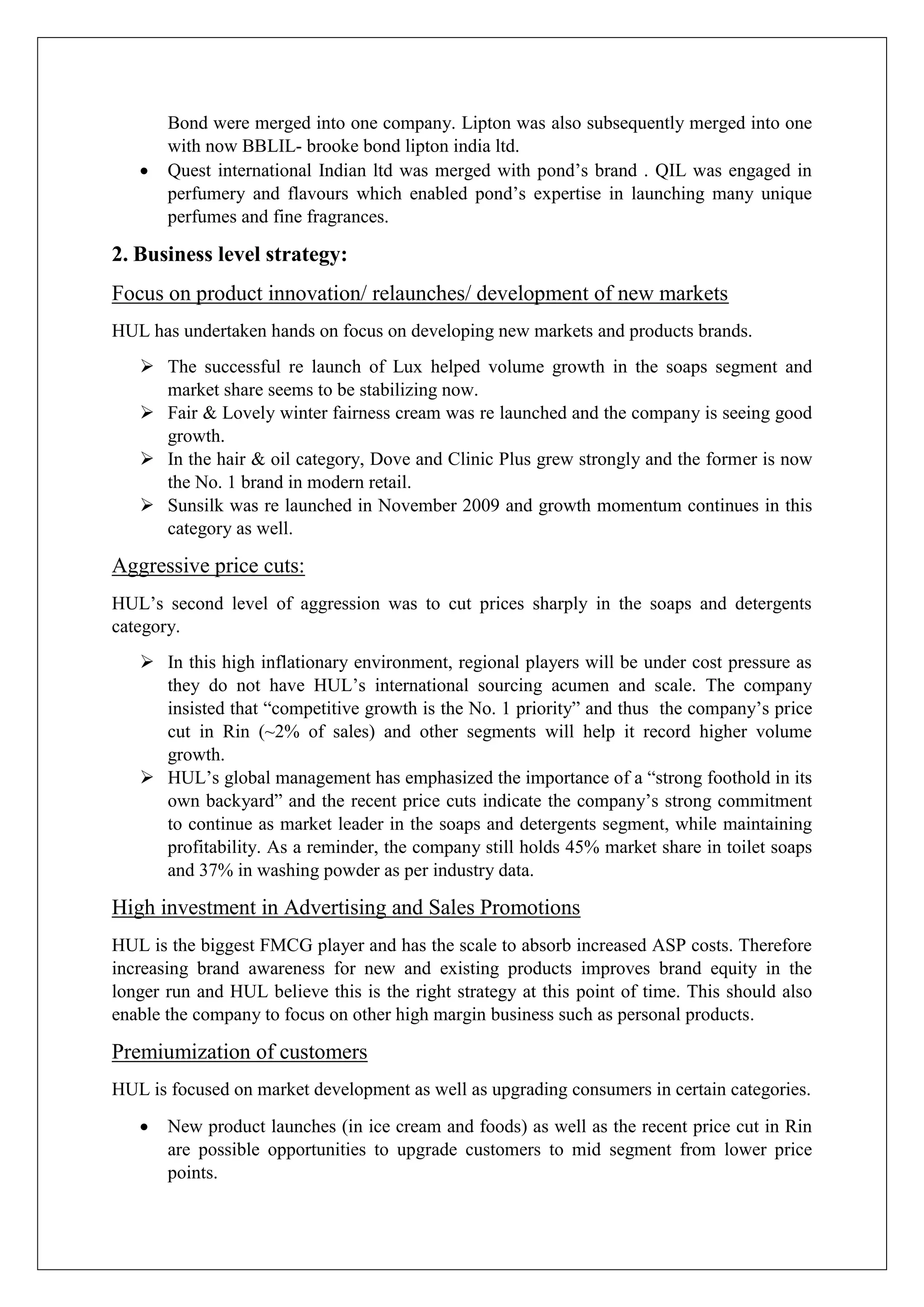 Bond were merged into one company. Lipton was also subsequently merged into one
with now BBLIL- brooke bond lipton india ltd.
 Quest international Indian ltd was merged with pond’s brand . QIL was engaged in
perfumery and flavours which enabled pond’s expertise in launching many unique
perfumes and fine fragrances.
2. Business level strategy:
Focus on product innovation/ relaunches/ development of new markets
HUL has undertaken hands on focus on developing new markets and products brands.
 The successful re launch of Lux helped volume growth in the soaps segment and
market share seems to be stabilizing now.
 Fair & Lovely winter fairness cream was re launched and the company is seeing good
growth.
 In the hair & oil category, Dove and Clinic Plus grew strongly and the former is now
the No. 1 brand in modern retail.
 Sunsilk was re launched in November 2009 and growth momentum continues in this
category as well.
Aggressive price cuts:
HUL’s second level of aggression was to cut prices sharply in the soaps and detergents
category.
 In this high inflationary environment, regional players will be under cost pressure as
they do not have HUL’s international sourcing acumen and scale. The company
insisted that “competitive growth is the No. 1 priority” and thus the company’s price
cut in Rin (~2% of sales) and other segments will help it record higher volume
growth.
 HUL’s global management has emphasized the importance of a “strong foothold in its
own backyard” and the recent price cuts indicate the company’s strong commitment
to continue as market leader in the soaps and detergents segment, while maintaining
profitability. As a reminder, the company still holds 45% market share in toilet soaps
and 37% in washing powder as per industry data.
High investment in Advertising and Sales Promotions
HUL is the biggest FMCG player and has the scale to absorb increased ASP costs. Therefore
increasing brand awareness for new and existing products improves brand equity in the
longer run and HUL believe this is the right strategy at this point of time. This should also
enable the company to focus on other high margin business such as personal products.
Premiumization of customers
HUL is focused on market development as well as upgrading consumers in certain categories.
 New product launches (in ice cream and foods) as well as the recent price cut in Rin
are possible opportunities to upgrade customers to mid segment from lower price
points.
 
