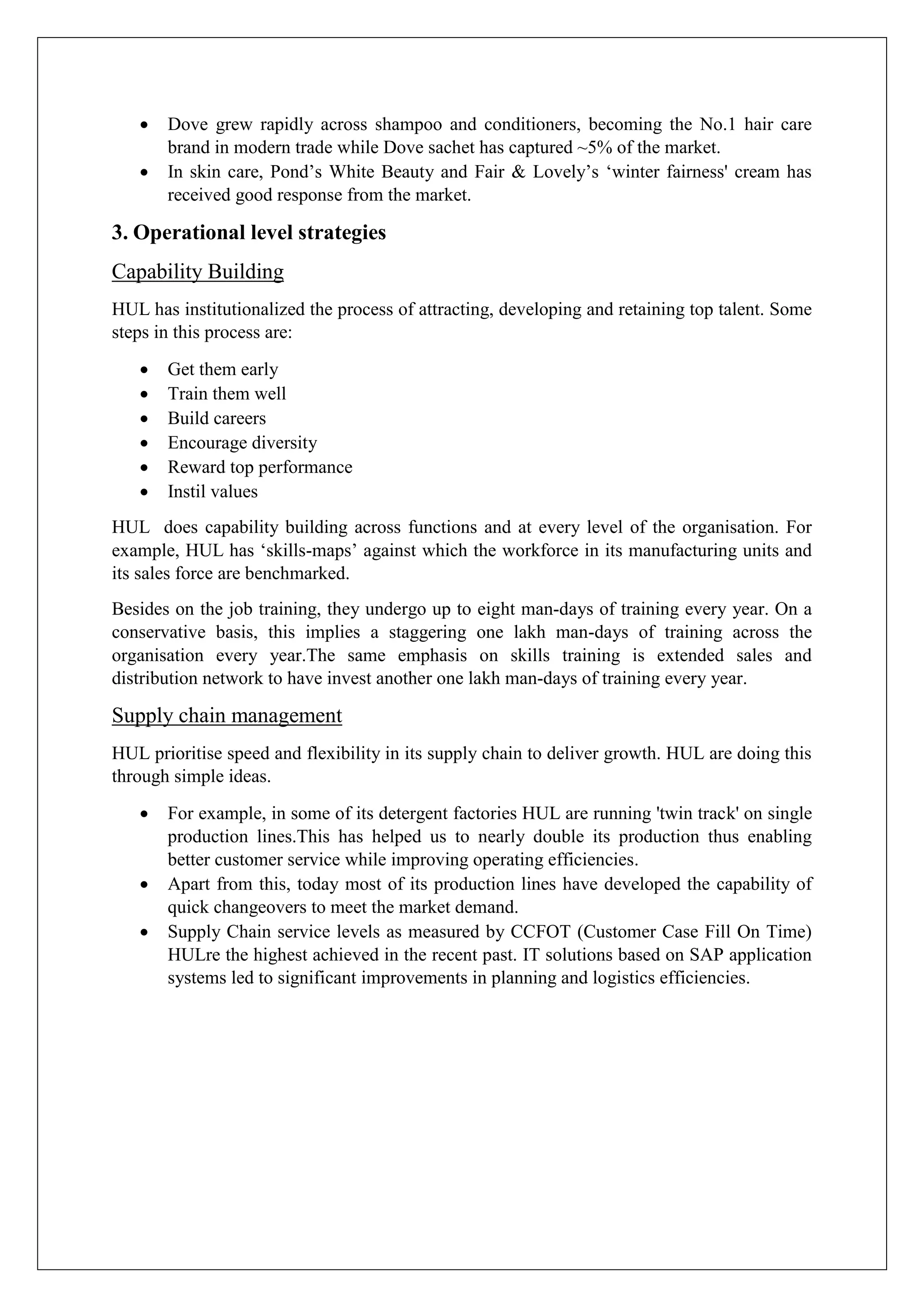  Dove grew rapidly across shampoo and conditioners, becoming the No.1 hair care
brand in modern trade while Dove sachet has captured ~5% of the market.
 In skin care, Pond’s White Beauty and Fair & Lovely’s ‘winter fairness' cream has
received good response from the market.
3. Operational level strategies
Capability Building
HUL has institutionalized the process of attracting, developing and retaining top talent. Some
steps in this process are:
 Get them early
 Train them well
 Build careers
 Encourage diversity
 Reward top performance
 Instil values
HUL does capability building across functions and at every level of the organisation. For
example, HUL has ‘skills-maps’ against which the workforce in its manufacturing units and
its sales force are benchmarked.
Besides on the job training, they undergo up to eight man-days of training every year. On a
conservative basis, this implies a staggering one lakh man-days of training across the
organisation every year.The same emphasis on skills training is extended sales and
distribution network to have invest another one lakh man-days of training every year.
Supply chain management
HUL prioritise speed and flexibility in its supply chain to deliver growth. HUL are doing this
through simple ideas.
 For example, in some of its detergent factories HUL are running 'twin track' on single
production lines.This has helped us to nearly double its production thus enabling
better customer service while improving operating efficiencies.
 Apart from this, today most of its production lines have developed the capability of
quick changeovers to meet the market demand.
 Supply Chain service levels as measured by CCFOT (Customer Case Fill On Time)
HULre the highest achieved in the recent past. IT solutions based on SAP application
systems led to significant improvements in planning and logistics efficiencies.
 
