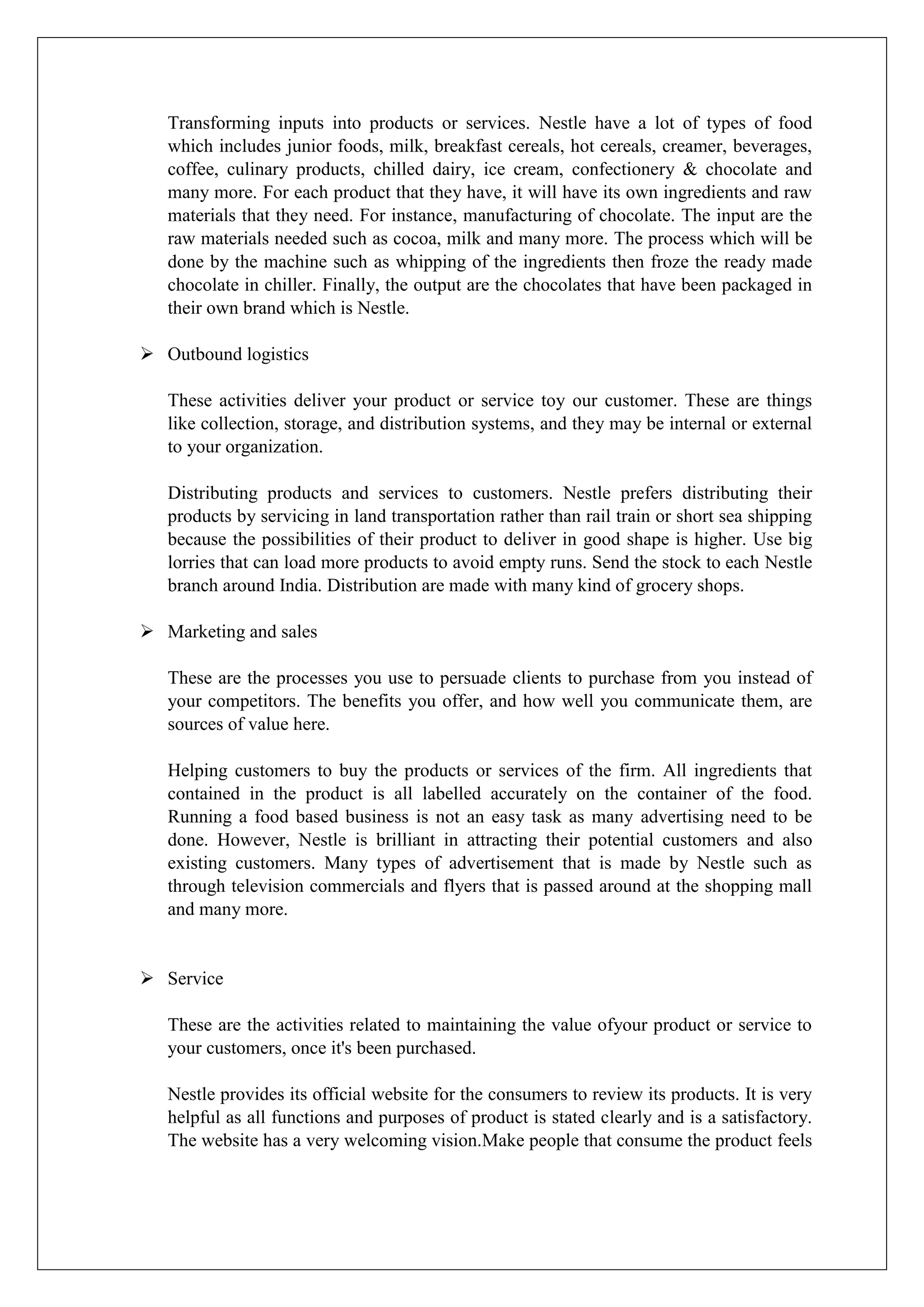 Transforming inputs into products or services. Nestle have a lot of types of food
which includes junior foods, milk, breakfast cereals, hot cereals, creamer, beverages,
coffee, culinary products, chilled dairy, ice cream, confectionery & chocolate and
many more. For each product that they have, it will have its own ingredients and raw
materials that they need. For instance, manufacturing of chocolate. The input are the
raw materials needed such as cocoa, milk and many more. The process which will be
done by the machine such as whipping of the ingredients then froze the ready made
chocolate in chiller. Finally, the output are the chocolates that have been packaged in
their own brand which is Nestle.
 Outbound logistics
These activities deliver your product or service toy our customer. These are things
like collection, storage, and distribution systems, and they may be internal or external
to your organization.
Distributing products and services to customers. Nestle prefers distributing their
products by servicing in land transportation rather than rail train or short sea shipping
because the possibilities of their product to deliver in good shape is higher. Use big
lorries that can load more products to avoid empty runs. Send the stock to each Nestle
branch around India. Distribution are made with many kind of grocery shops.
 Marketing and sales
These are the processes you use to persuade clients to purchase from you instead of
your competitors. The benefits you offer, and how well you communicate them, are
sources of value here.
Helping customers to buy the products or services of the firm. All ingredients that
contained in the product is all labelled accurately on the container of the food.
Running a food based business is not an easy task as many advertising need to be
done. However, Nestle is brilliant in attracting their potential customers and also
existing customers. Many types of advertisement that is made by Nestle such as
through television commercials and flyers that is passed around at the shopping mall
and many more.
 Service
These are the activities related to maintaining the value ofyour product or service to
your customers, once it's been purchased.
Nestle provides its official website for the consumers to review its products. It is very
helpful as all functions and purposes of product is stated clearly and is a satisfactory.
The website has a very welcoming vision.Make people that consume the product feels
 