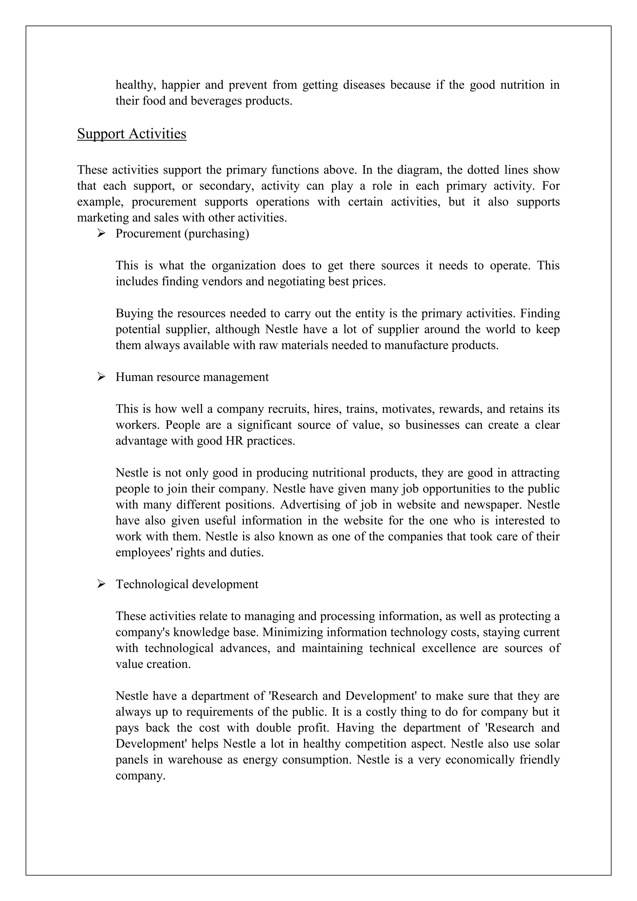 healthy, happier and prevent from getting diseases because if the good nutrition in
their food and beverages products.
Support Activities
These activities support the primary functions above. In the diagram, the dotted lines show
that each support, or secondary, activity can play a role in each primary activity. For
example, procurement supports operations with certain activities, but it also supports
marketing and sales with other activities.
 Procurement (purchasing)
This is what the organization does to get there sources it needs to operate. This
includes finding vendors and negotiating best prices.
Buying the resources needed to carry out the entity is the primary activities. Finding
potential supplier, although Nestle have a lot of supplier around the world to keep
them always available with raw materials needed to manufacture products.
 Human resource management
This is how well a company recruits, hires, trains, motivates, rewards, and retains its
workers. People are a significant source of value, so businesses can create a clear
advantage with good HR practices.
Nestle is not only good in producing nutritional products, they are good in attracting
people to join their company. Nestle have given many job opportunities to the public
with many different positions. Advertising of job in website and newspaper. Nestle
have also given useful information in the website for the one who is interested to
work with them. Nestle is also known as one of the companies that took care of their
employees' rights and duties.
 Technological development
These activities relate to managing and processing information, as well as protecting a
company's knowledge base. Minimizing information technology costs, staying current
with technological advances, and maintaining technical excellence are sources of
value creation.
Nestle have a department of 'Research and Development' to make sure that they are
always up to requirements of the public. It is a costly thing to do for company but it
pays back the cost with double profit. Having the department of 'Research and
Development' helps Nestle a lot in healthy competition aspect. Nestle also use solar
panels in warehouse as energy consumption. Nestle is a very economically friendly
company.
 