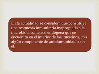 En la actualidad se considera que constituye
una respuesta inmunitaria inapropiada a la
microbiota comensal endógena que se
encuentra en el interior de los intestinos, con
algún componente de autoinmunidad o sin
él.
 