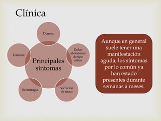 Clínica
Principales
síntomas
Diarrea
Dolor
abdominal
de tipo
cólico
Secreción
de moco
Rectorragia
Tenesmo
Aunque en general
suele tener una
manifestación
aguda, los síntomas
por lo común ya
han estado
presentes durante
semanas a meses.
 
