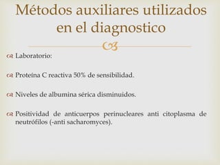  Laboratorio:
 Proteína C reactiva 50% de sensibilidad.
 Niveles de albumina sérica disminuidos.
 Positividad de anticuerpos perinucleares anti citoplasma de
neutrófilos (-anti sacharomyces).
Métodos auxiliares utilizados
en el diagnostico
 