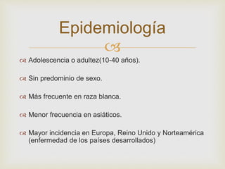 
Epidemiología
 Adolescencia o adultez(10-40 años).
 Sin predominio de sexo.
 Más frecuente en raza blanca.
 Menor frecuencia en asiáticos.
 Mayor incidencia en Europa, Reino Unido y Norteamérica
(enfermedad de los países desarrollados)
 