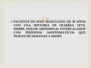  PACIENTE DE SEXO MASCULINO DE 30 AÑOS
CON UNA HISTORIA DE DIARREA LEVE,
FIEBRE, DOLOR ABDOMINAL INTERCALADOS
CON PERÍODOS ASINTOMÁTICOS QUE
DURAN DE SEMANAS A MESES
 