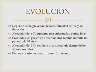 
EVOLUCIÓN
 Depende de: la gravedad de la enfermedad activa y su
duración.
 Alrededor del 60% presenta una enfermedad clínica leve
 Casi todos los pacientes presentan una recaída durante un
periodo de 10 años.
 Alrededor del 30% requiere una colectomia dentro de los
3 primeros años.
 En raras ocasiones tiene un curso fulminante.
 