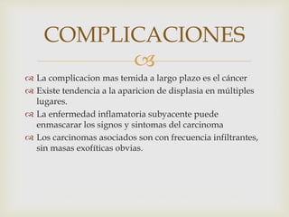 
COMPLICACIONES
 La complicacion mas temida a largo plazo es el cáncer
 Existe tendencia a la aparicion de displasia en múltiples
lugares.
 La enfermedad inflamatoria subyacente puede
enmascarar los signos y sintomas del carcinoma
 Los carcinomas asociados son con frecuencia infiltrantes,
sin masas exofíticas obvias.
 