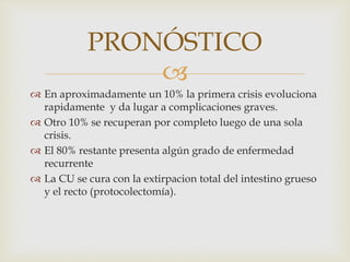 
PRONÓSTICO
 En aproximadamente un 10% la primera crisis evoluciona
rapidamente y da lugar a complicaciones graves.
 Otro 10% se recuperan por completo luego de una sola
crisis.
 El 80% restante presenta algún grado de enfermedad
recurrente
 La CU se cura con la extirpacion total del intestino grueso
y el recto (protocolectomía).
 
