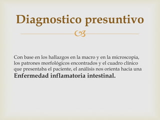 
Con base en los hallazgos en la macro y en la microscopia,
los patrones morfológicos encontrados y el cuadro clínico
que presentaba el paciente, el análisis nos orienta hacia una
Enfermedad inflamatoria intestinal.
Diagnostico presuntivo
 