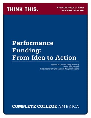 Essential Steps for States
THINK THIS.                                   act now. at scale.




 Performance
 Funding:
 From Idea to Action
                               Prepared for Complete College America by
                                                 Dennis Jones, President
              National Center for Higher Education Management Systems
 
