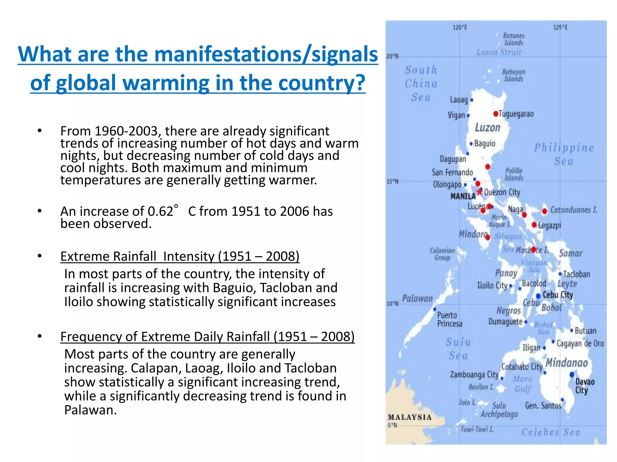 • From 1960-2003, there are already significant
trends of increasing number of hot days and warm
nights, but decreasing number of cold days and
cool nights. Both maximum and minimum
temperatures are generally getting warmer.
• An increase of 0.62°C from 1951 to 2006 has
been observed.
• Extreme Rainfall Intensity (1951 – 2008)
In most parts of the country, the intensity of
rainfall is increasing with Baguio, Tacloban and
Iloilo showing statistically significant increases
• Frequency of Extreme Daily Rainfall (1951 – 2008)
Most parts of the country are generally
increasing. Calapan, Laoag, Iloilo and Tacloban
show statistically a significant increasing trend,
while a significantly decreasing trend is found in
Palawan.
What are the manifestations/signals
of global warming in the country?
 