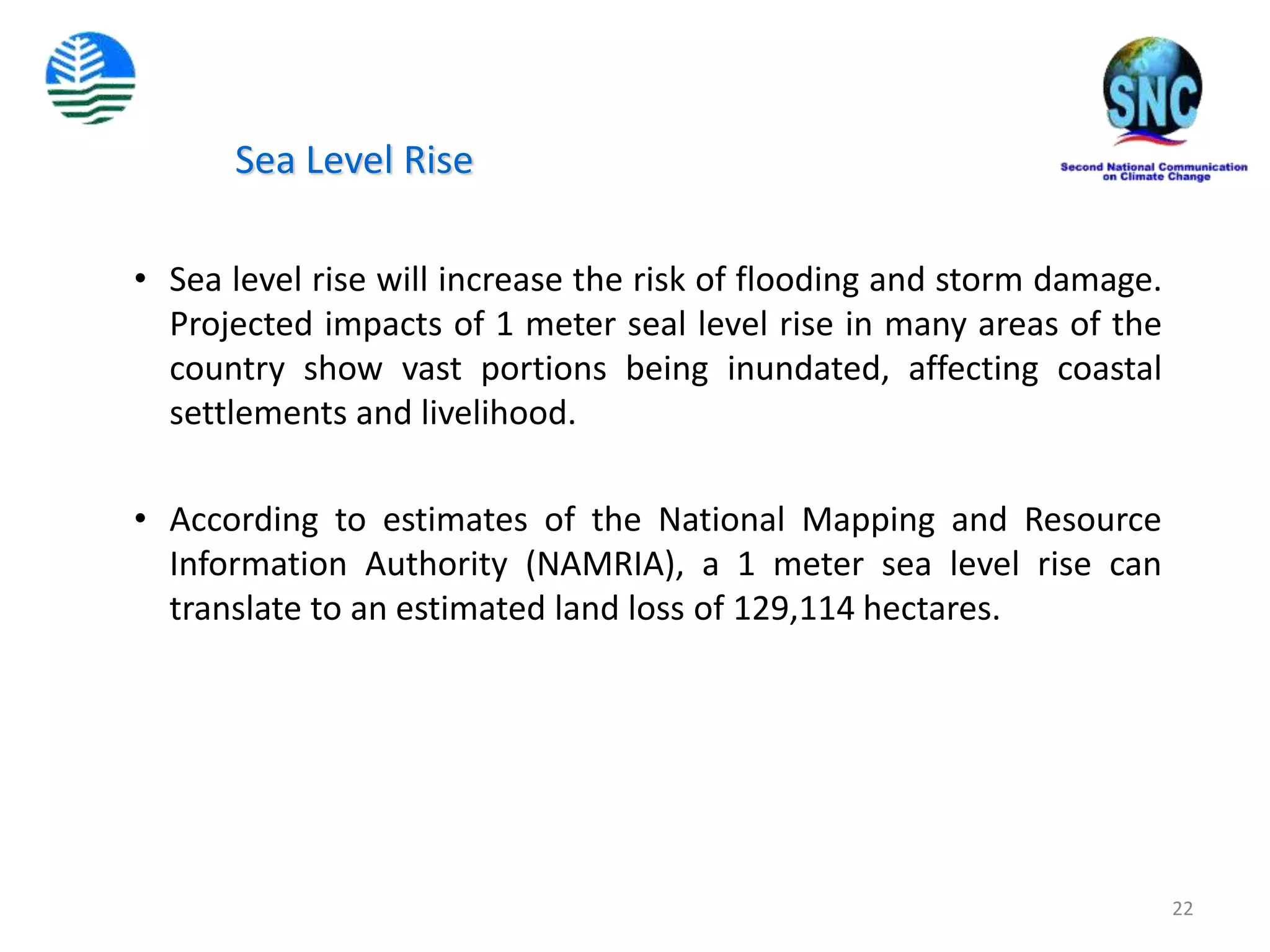 22
Sea Level Rise
• Sea level rise will increase the risk of flooding and storm damage.
Projected impacts of 1 meter seal level rise in many areas of the
country show vast portions being inundated, affecting coastal
settlements and livelihood.
• According to estimates of the National Mapping and Resource
Information Authority (NAMRIA), a 1 meter sea level rise can
translate to an estimated land loss of 129,114 hectares.
 
