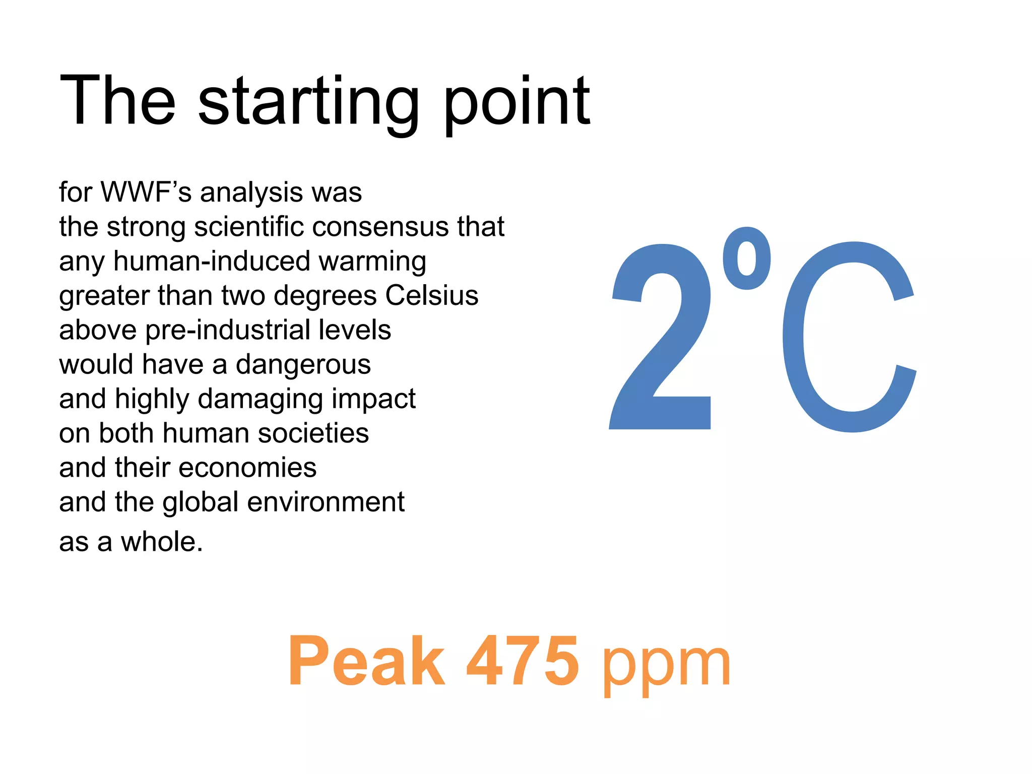 The starting point
for WWF’s analysis was
the strong scientific consensus that
any human-induced warming
greater than two degrees Celsius
above pre-industrial levels
would have a dangerous
and highly damaging impact
on both human societies
and their economies
and the global environment
as a whole.
2ºC
Peak 475 ppm
 