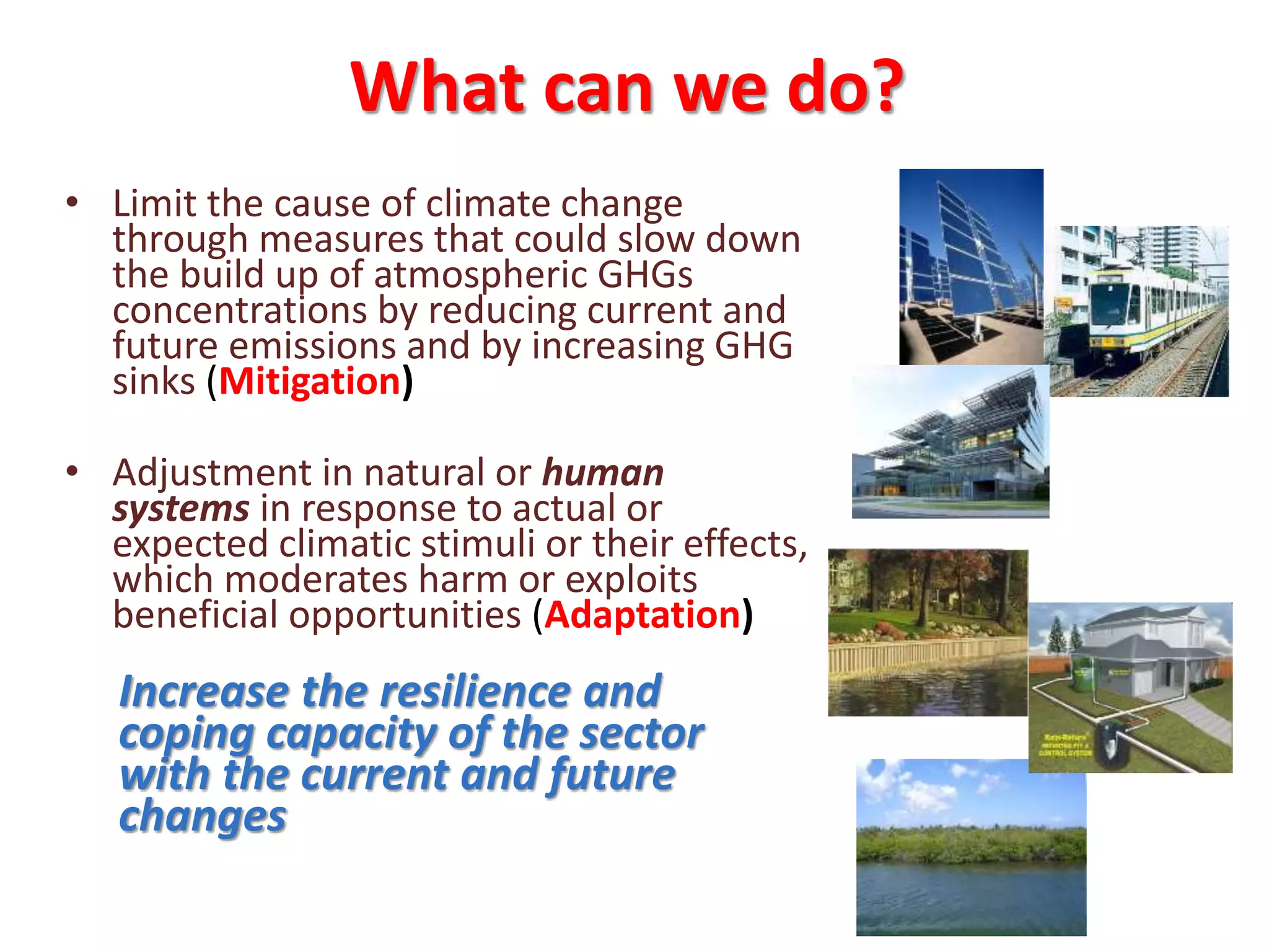 What can we do?
• Limit the cause of climate change
through measures that could slow down
the build up of atmospheric GHGs
concentrations by reducing current and
future emissions and by increasing GHG
sinks (Mitigation)
• Adjustment in natural or human
systems in response to actual or
expected climatic stimuli or their effects,
which moderates harm or exploits
beneficial opportunities (Adaptation)
Increase the resilience and
coping capacity of the sector
with the current and future
changes
 