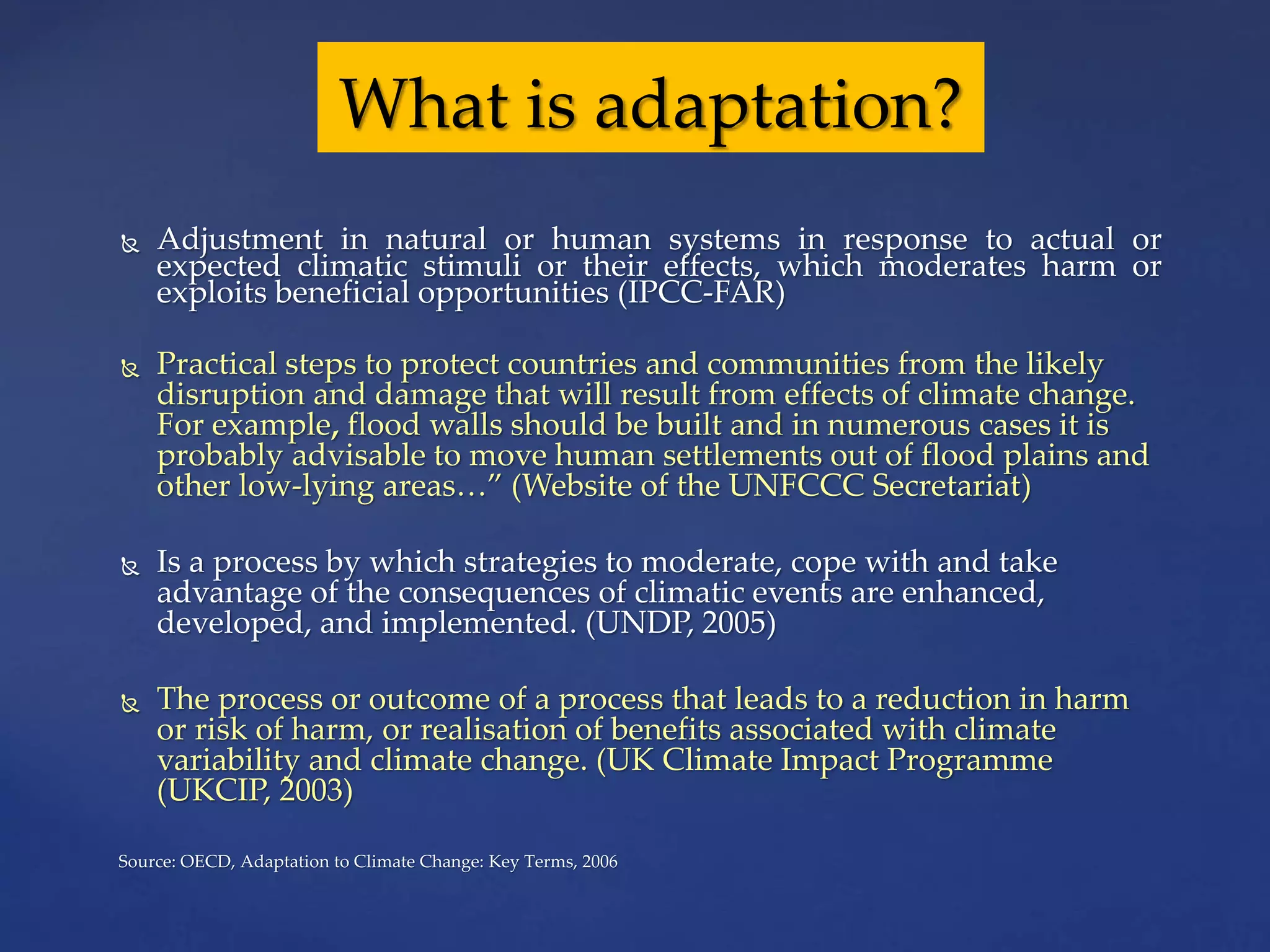  Adjustment in natural or human systems in response to actual or
expected climatic stimuli or their effects, which moderates harm or
exploits beneficial opportunities (IPCC-FAR)
 Practical steps to protect countries and communities from the likely
disruption and damage that will result from effects of climate change.
For example, flood walls should be built and in numerous cases it is
probably advisable to move human settlements out of flood plains and
other low-lying areas…” (Website of the UNFCCC Secretariat)
 Is a process by which strategies to moderate, cope with and take
advantage of the consequences of climatic events are enhanced,
developed, and implemented. (UNDP, 2005)
 The process or outcome of a process that leads to a reduction in harm
or risk of harm, or realisation of benefits associated with climate
variability and climate change. (UK Climate Impact Programme
(UKCIP, 2003)
Source: OECD, Adaptation to Climate Change: Key Terms, 2006
What is adaptation?
 