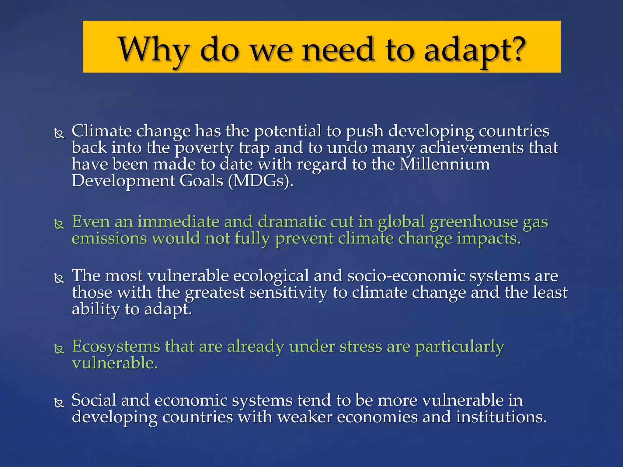  Climate change has the potential to push developing countries
back into the poverty trap and to undo many achievements that
have been made to date with regard to the Millennium
Development Goals (MDGs).
 Even an immediate and dramatic cut in global greenhouse gas
emissions would not fully prevent climate change impacts.
 The most vulnerable ecological and socio-economic systems are
those with the greatest sensitivity to climate change and the least
ability to adapt.
 Ecosystems that are already under stress are particularly
vulnerable.
 Social and economic systems tend to be more vulnerable in
developing countries with weaker economies and institutions.
Why do we need to adapt?
 