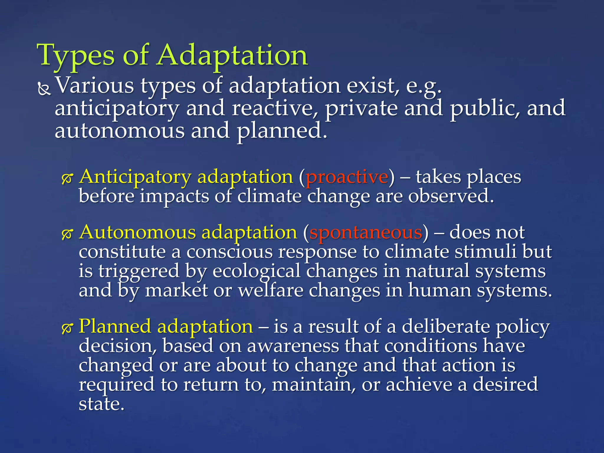 Types of Adaptation
 Various types of adaptation exist, e.g.
anticipatory and reactive, private and public, and
autonomous and planned.
 Anticipatory adaptation (proactive) – takes places
before impacts of climate change are observed.
 Autonomous adaptation (spontaneous) – does not
constitute a conscious response to climate stimuli but
is triggered by ecological changes in natural systems
and by market or welfare changes in human systems.
 Planned adaptation – is a result of a deliberate policy
decision, based on awareness that conditions have
changed or are about to change and that action is
required to return to, maintain, or achieve a desired
state.
 