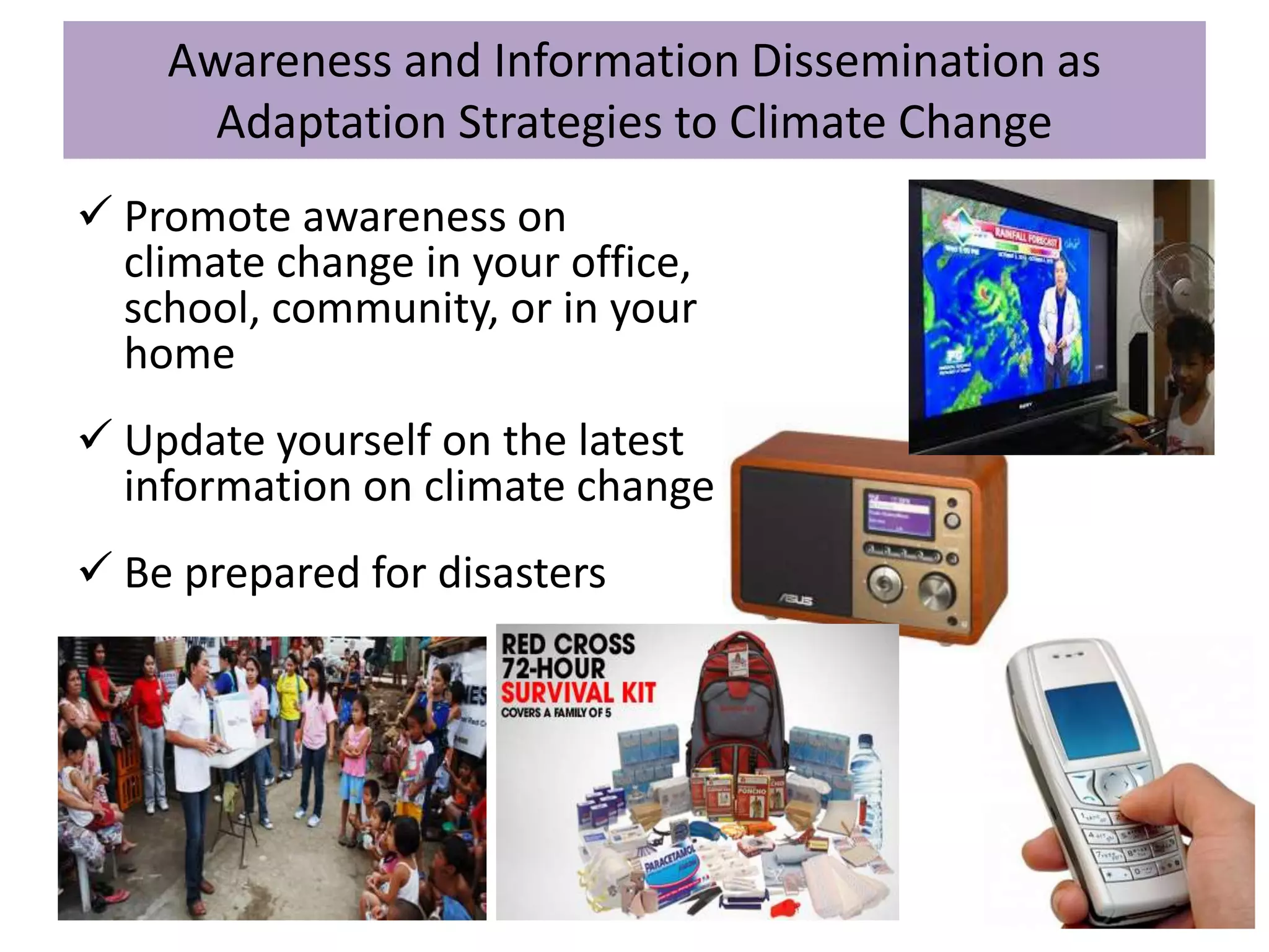 Awareness and Information Dissemination as
Adaptation Strategies to Climate Change
 Promote awareness on
climate change in your office,
school, community, or in your
home
 Update yourself on the latest
information on climate change
 Be prepared for disasters
 