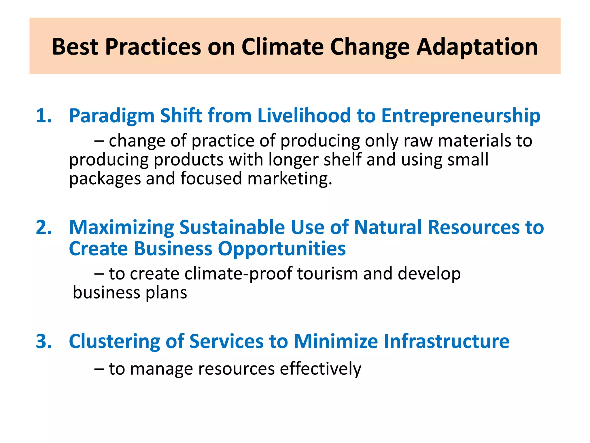 Best Practices on Climate Change Adaptation
1. Paradigm Shift from Livelihood to Entrepreneurship
– change of practice of producing only raw materials to
producing products with longer shelf and using small
packages and focused marketing.
2. Maximizing Sustainable Use of Natural Resources to
Create Business Opportunities
– to create climate-proof tourism and develop
business plans
3. Clustering of Services to Minimize Infrastructure
– to manage resources effectively
 