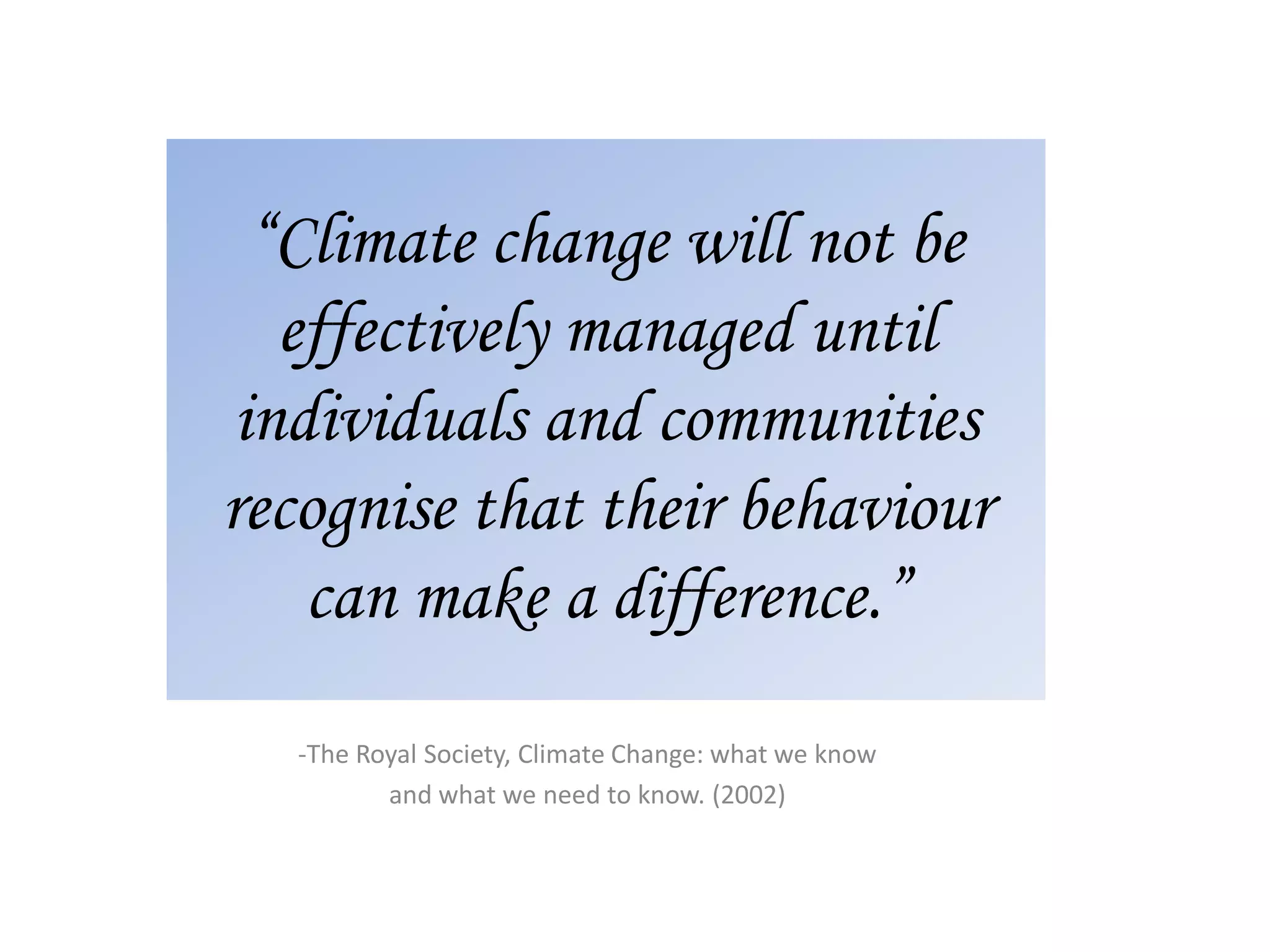 “Climate change will not be
effectively managed until
individuals and communities
recognise that their behaviour
can make a difference.”
-The Royal Society, Climate Change: what we know
and what we need to know. (2002)
 