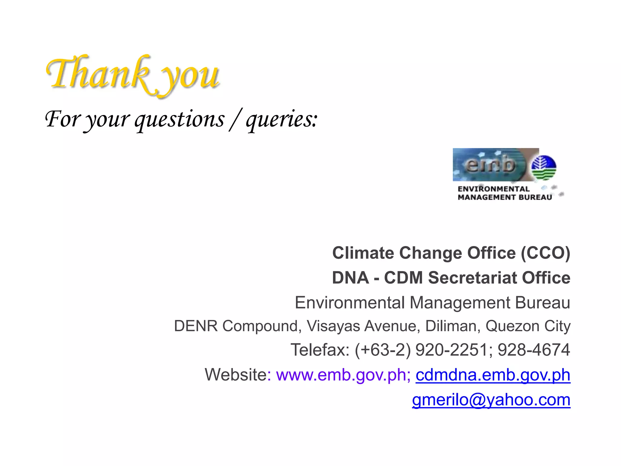 Thank you
For your questions / queries:
Climate Change Office (CCO)
DNA - CDM Secretariat Office
Environmental Management Bureau
DENR Compound, Visayas Avenue, Diliman, Quezon City
Telefax: (+63-2) 920-2251; 928-4674
Website: www.emb.gov.ph; cdmdna.emb.gov.ph
gmerilo@yahoo.com
 