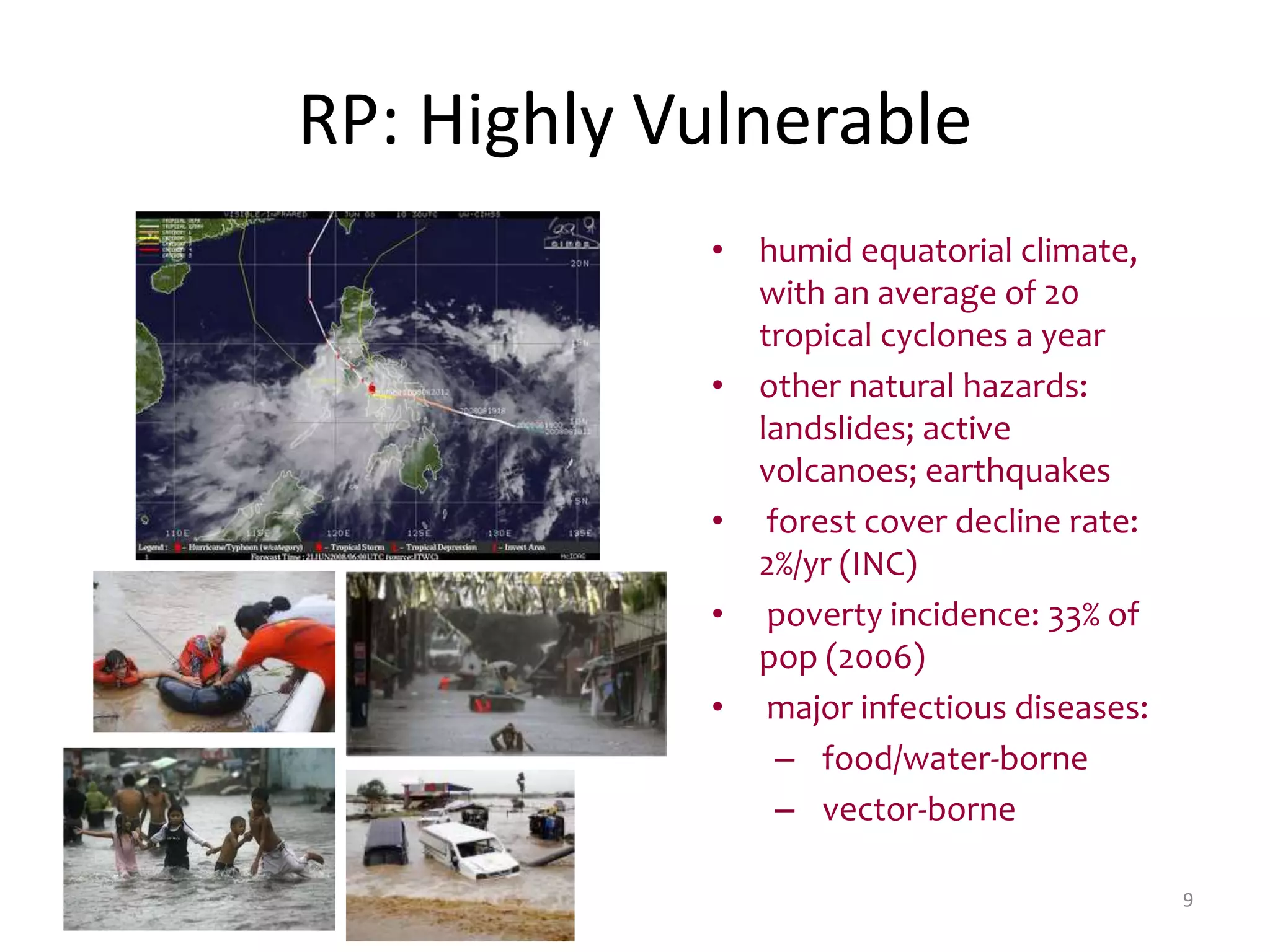 9
RP: Highly Vulnerable
• humid equatorial climate,
with an average of 20
tropical cyclones a year
• other natural hazards:
landslides; active
volcanoes; earthquakes
• forest cover decline rate:
2%/yr (INC)
• poverty incidence: 33% of
pop (2006)
• major infectious diseases:
– food/water-borne
– vector-borne
 