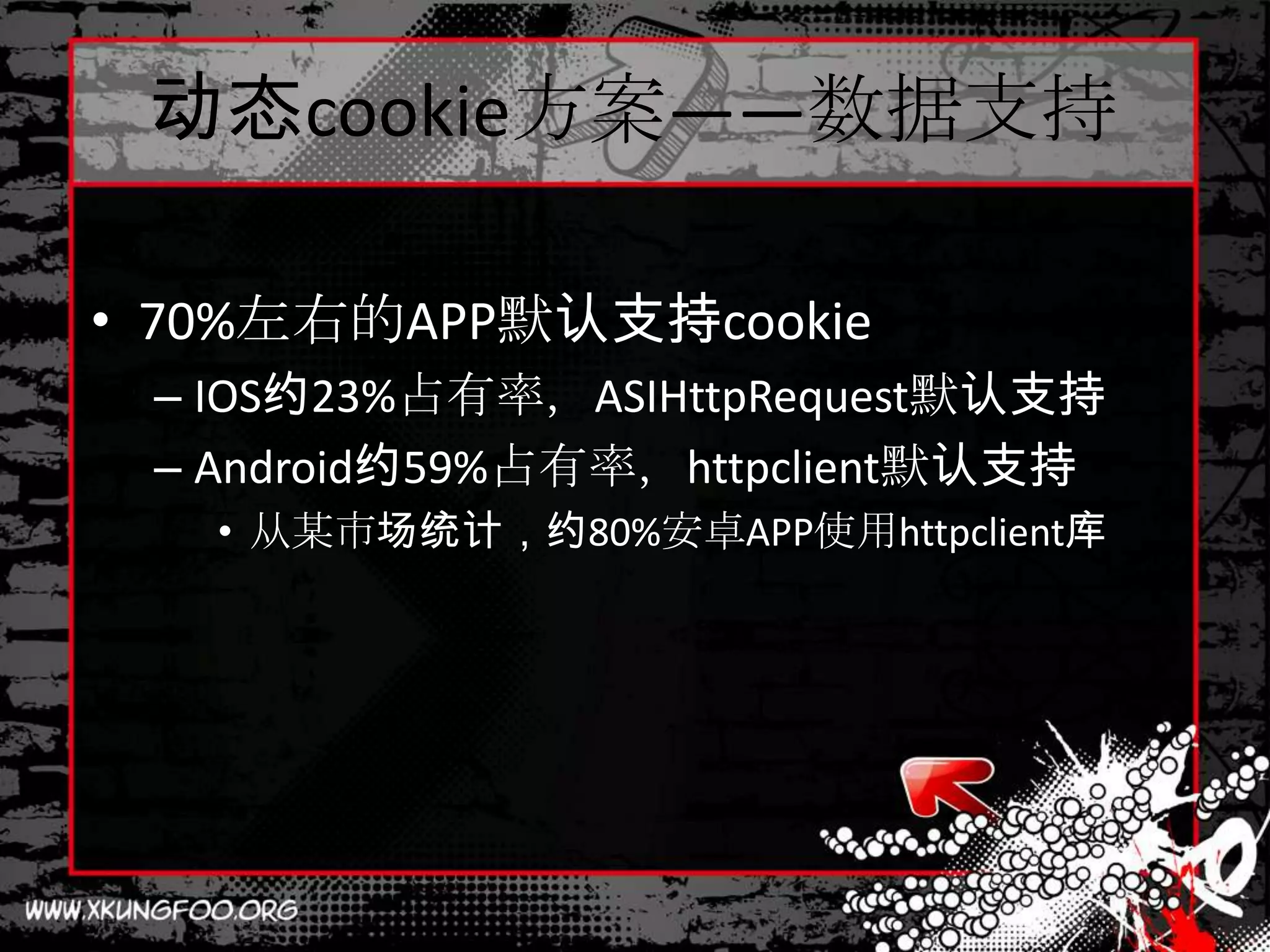 动态cookie方案——数据支持

• 70%左右的APP默认支持cookie
 – IOS约23%占有率，ASIHttpRequest默认支持
 – Android约59%占有率，httpclient默认支持
   • 从某市场统计，约80%安卓APP使用httpclient库
 