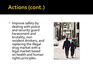 Improve safety by dealing with police and security guard harassment and brutality, non resident drinkers, and replacing the illegal drug market with a legal market based on health and human rights principles. 