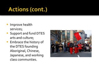 Improve health services;  Support and fund DTES arts and culture; Embrace the history of the DTES founding Aboriginal, Chinese, Japanese, and working class communties. 