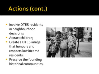 Involve DTES residents in neighbourhood decisions; Attract children; Create a DTES image that honours and respects low income residents; Preserve the founding historical communities. 