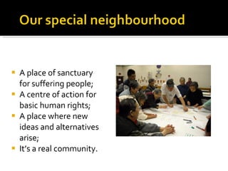A place of sanctuary for suffering people; A centre of action for basic human rights; A place where new ideas and alternatives arise; It’s a real community. 