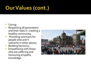 Caring;   Respecting all generations and their roles in  creating a healthy community; Providing sanctuary for people who aren’t  welcome in other places; Building harmony; Empathizing with those who are suffering and honouring empathy knowledge. 