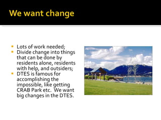 Lots of work needed; Divide change into things that can be done by residents alone, residents with help, and outsiders; DTES is famous for accomplishing the impossible, like getting CRAB Park etc.  We want big changes in the DTES. 