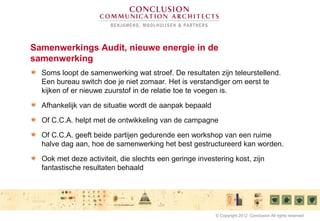 Samenwerkings Audit, nieuwe energie in de
samenwerking
Soms loopt de samenwerking wat stroef. De resultaten zijn teleurstellend.
Een bureau switch doe je niet zomaar. Het is verstandiger om eerst te
kijken of er nieuwe zuurstof in de relatie toe te voegen is.
Afhankelijk van de situatie wordt de aanpak bepaald
Of C.C.A. helpt met de ontwikkeling van de campagne
Of C.C.A. geeft beide partijen gedurende een workshop van een ruime
halve dag aan, hoe de samenwerking het best gestructureerd kan worden.
Ook met deze activiteit, die slechts een geringe investering kost, zijn
fantastische resultaten behaald
© Copyright 2012 Conclusion All rights reserved
 