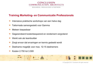 Training Marketing- en Communicatie Professionals
Intensieve praktische workshops van een halve dag
Tailormade samengesteld voor Gamma
Meteen toepasbaar
Gegarandeerd kostenbesparend en rendement vergrotend
Werkt ook als teambuilder
Zorgt ervoor dat ervaringen en kennis gedeeld wordt
Deelname mogelijk voor max. 12-15 deelnemers
Kosten 2.750 tot 3.500
© Copyright 2012 Conclusion All rights reserved
 