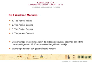 De 4 Workhop Modules
1. The Perfect Match
2. The Perfect Briefing
3. The Perfect Review
4. The perfect Contract
De workshops worden meestal in de middag gehouden, beginnen om 14.00
uur en eindigen om 18.00 uur met een aangekleed drankje.
Workshops kunnen ook gecombineerd worden.
© Copyright 2012 Conclusion All rights reserved
 
