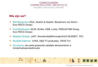 Wie zijn we?
Rob Benjamens (RJA, Saatchi & Saatchi, Benjamens van Doorn -
Euro RSCG Groep)
Fred Moolhuijsen (KLM, Smiths, DDB, Lintas, PMSvW/Y&R Groep,
Euro RSCG Groep)
Madelon Schaap (JWT, Noordervliet&Winninghof/LEO BURNET, 707)
Nicolette Kalkman (VWA, D&D TV producties, TROS TV)
Conclusion, de snelst groeiende zakelijke dienstverlener is
minderheidsaandeelhouder
© Copyright 2012 Conclusion All rights reserved
 