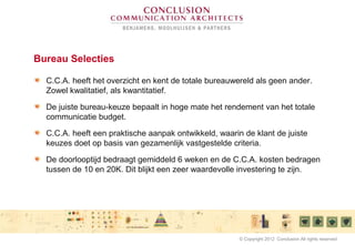 Bureau Selecties
C.C.A. heeft het overzicht en kent de totale bureauwereld als geen ander.
Zowel kwalitatief, als kwantitatief.
De juiste bureau-keuze bepaalt in hoge mate het rendement van het totale
communicatie budget.
C.C.A. heeft een praktische aanpak ontwikkeld, waarin de klant de juiste
keuzes doet op basis van gezamenlijk vastgestelde criteria.
De doorlooptijd bedraagt gemiddeld 6 weken en de C.C.A. kosten bedragen
tussen de 10 en 20K. Dit blijkt een zeer waardevolle investering te zijn.
© Copyright 2012 Conclusion All rights reserved
 