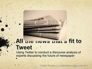 All the news that’s fit to Tweet Using Twitter to conduct a discourse analysis of experts discussing the future of newspaper Caitlin Kealey — caitlinkealey@gmail.com  