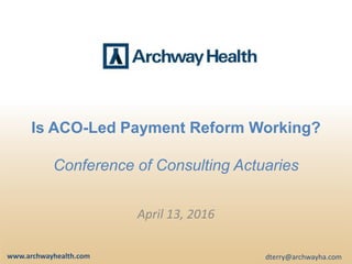 Is ACO-Led Payment Reform Working?
Conference of Consulting Actuaries
April 13, 2016
www.archwayhealth.com dterry@archwayha.com
 