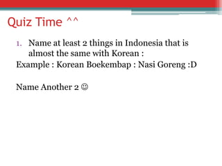 Quiz Time ^^
1. Name at least 2 things in Indonesia that is
almost the same with Korean :
Example : Korean Boekembap : Nasi Goreng :D
Name Another 2 

 