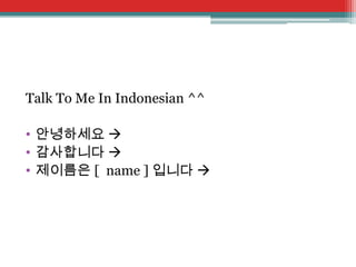 Talk To Me In Indonesian ^^
• 안녕하세요 
• 감사합니다 
• 제이름은 [ name ] 입니다 

 