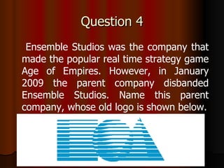 Question 4 Ensemble Studios was the company that made the popular real time strategy game Age of Empires. However, in January 2009 the parent company disbanded Ensemble Studios. Name this parent company, whose old logo is shown below. 