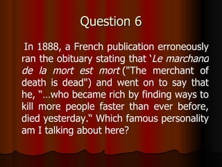 Question 6 In 1888, a French publication erroneously ran the obituary stating that ‘ Le marchand de la mort est mort  ("The merchant of death is dead") and went on to say that he, “…who became rich by finding ways to kill more people faster than ever before, died yesterday.“ Which famous personality am I talking about here? 