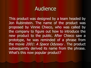 Audience This product was designed by a team headed by Jon Rubinstein. The name of the product was proposed by Vinnie Chieco, who was called by the company to figure out how to introduce the new product to the public. After Chieco saw a prototype, he was reminded of a phrase from the movie  2001: A Space Odyssey  . The product subsequently derived its name from the phrase. What’s this now popular product? 