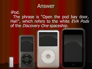 Answer iPod. The phrase is “Open the pod bay door, Hal!", which refers to the white  EVA Pods  of the  Discovery One  spaceship. 